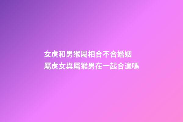女虎和男猴屬相合不合婚姻 屬虎女與屬猴男在一起合適嗎